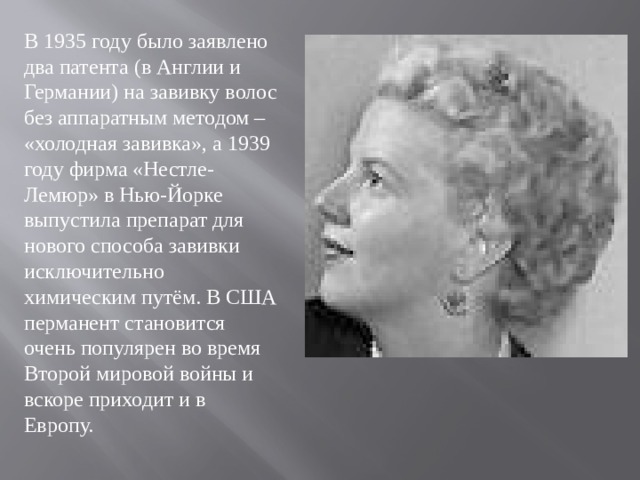 В 1935 году было заявлено два патента (в Англии и Германии) на завивку волос без аппаратным методом – «холодная завивка», а 1939 году фирма «Нестле-Лемюр» в Нью-Йорке выпустила препарат для нового способа завивки исключительно химическим путём. В США перманент становится очень популярен во время Второй мировой войны и вскоре приходит и в Европу.  