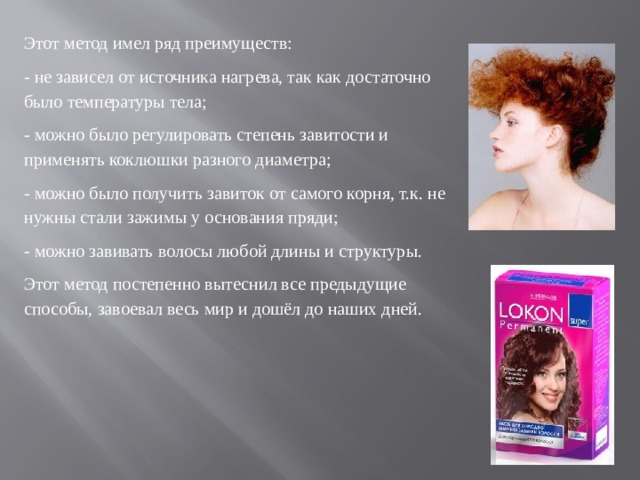 Этот метод имел ряд преимуществ: - не зависел от источника нагрева, так как достаточно было температуры тела; - можно было регулировать степень завитости и применять коклюшки разного диаметра; - можно было получить завиток от самого корня, т.к. не нужны стали зажимы у основания пряди; - можно завивать волосы любой длины и структуры. Этот метод постепенно вытеснил все предыдущие способы, завоевал весь мир и дошёл до наших дней.