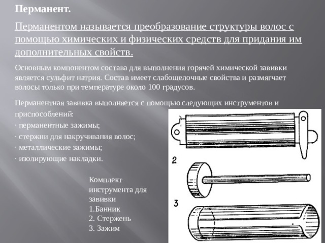 Перманент. Перманентом называется преобразование структуры волос с помощью химических и физических средств для придания им дополнительных свойств. Основным компонентом состава для выполнения горячей химической завивки является сульфит натрия. Состав имеет слабощелочные свойства и размягчает волосы только при температуре около 100 градусов. Перманентная завивка выполняется с помощью следующих инструментов и приспособлений: · перманентные зажимы; · стержни для накручивания волос; · металлические зажимы; · изолирующие накладки. Комплект инструмента для завивки 1.Банник 2. Стержень 3. Зажим
