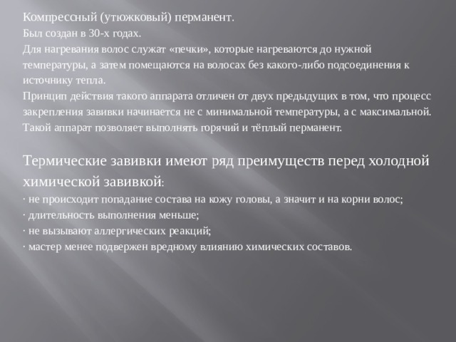 Компрессный (утюжковый) перманент . Был создан в 30-х годах. Для нагревания волос служат «печки», которые нагреваются до нужной температуры, а затем помещаются на волосах без какого-либо подсоединения к источнику тепла. Принцип действия такого аппарата отличен от двух предыдущих в том, что процесс закрепления завивки начинается не с минимальной температуры, а с максимальной. Такой аппарат позволяет выполнять горячий и тёплый перманент. Термические завивки имеют ряд преимуществ перед холодной химической завивкой : · не происходит попадание состава на кожу головы, а значит и на корни волос; · длительность выполнения меньше; · не вызывают аллергических реакций; · мастер менее подвержен вредному влиянию химических составов.