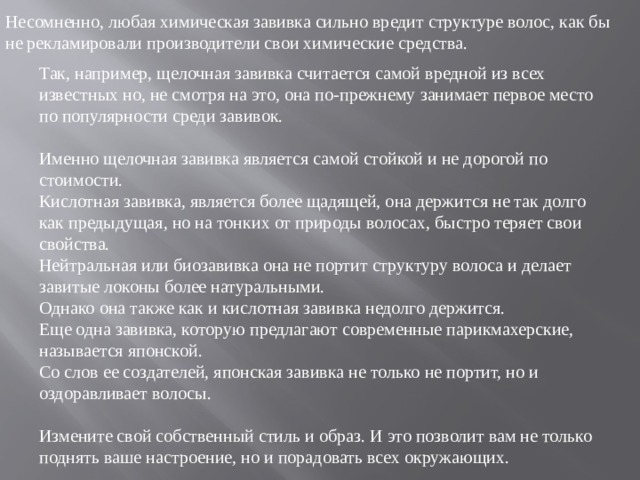 Несомненно, любая химическая завивка сильно вредит структуре волос, как бы не рекламировали производители свои химические средства. Так, например, щелочная завивка считается самой вредной из всех известных но, не смотря на это, она по-прежнему занимает первое место по популярности среди завивок. Именно щелочная завивка является самой стойкой и не дорогой по стоимости. Кислотная завивка, является более щадящей, она держится не так долго как предыдущая, но на тонких от природы волосах, быстро теряет свои свойства. Нейтральная или биозавивка она не портит структуру волоса и делает завитые локоны более натуральными. Однако она также как и кислотная завивка недолго держится. Еще одна завивка, которую предлагают современные парикмахерские, называется японской. Со слов ее создателей, японская завивка не только не портит, но и оздоравливает волосы. Измените свой собственный стиль и образ. И это позволит вам не только поднять ваше настроение, но и порадовать всех окружающих.