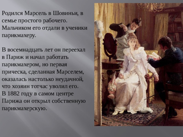 Родился Марсель в Шовиньи, в семье простого рабочего. Мальчиком его отдали в ученики парикмахеру.   В восемнадцать лет он переехал в Париж и начал работать парикмахером, но первая прическа, сделанная Марселем, оказалась настолько неудачной, что хозяин тотчас уволил его. В 1882 году в самом центре Парижа он открыл собственную парикмахерскую.      