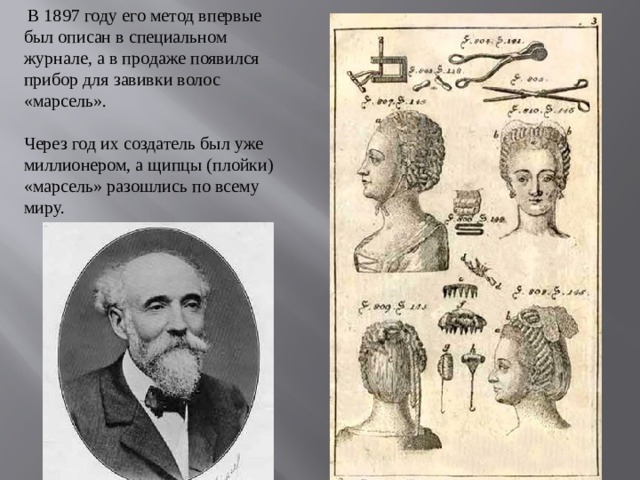 В 1897 году его метод впервые был описан в специальном журнале, а в продаже появился прибор для завивки волос «марсель».   Через год их создатель был уже миллионером, а щипцы (плойки) «марсель» разошлись по всему миру.