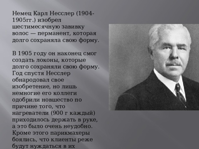 Немец Карл Несслер (1904-1905гг.) изобрел шестимесячную завивку волос — перманент, которая долго сохраняла свою форму.  В 1905 году он наконец смог создать локоны, которые долго сохраняли свою форму. Год спустя Несслер обнародовал свое изобретение, но лишь немногие его коллеги одобрили новшество по причине того, что нагреватели (900 г каждый) приходилось держать в руке, а это было очень неудобно. Кроме этого парикмахеры боялись, что клиенты реже будут нуждаться в их услугах.