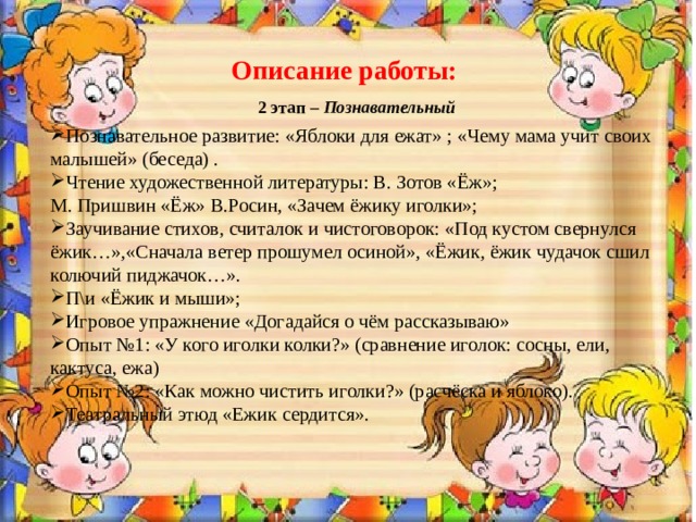 Описание работы: 2 этап – Познавательный Познавательное развитие: «Яблоки для ежат» ; «Чему мама учит своих малышей» (беседа) . Чтение художественной литературы: В. Зотов «Ёж»; М. Пришвин «Ёж» В.Росин, «Зачем ёжику иголки»;