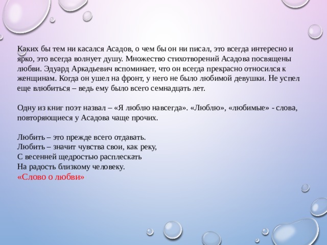 Каких бы тем ни касался Асадов, о чем бы он ни писал, это всегда интересно и ярко, это всегда волнует душу. Множество стихотворений Асадова посвящены любви. Эдуард Аркадьевич вспоминает, что он всегда прекрасно относился к женщинам. Когда он ушел на фронт, у него не было любимой девушки. Не успел еще влюбиться – ведь ему было всего семнадцать лет. Одну из книг поэт назвал – «Я люблю навсегда». «Люблю», «любимые» - слова, повторяющиеся у Асадова чаще прочих. Любить – это прежде всего отдавать. Любить – значит чувства свои, как реку, С весенней щедростью расплескать На радость близкому человеку. «Слово о любви»