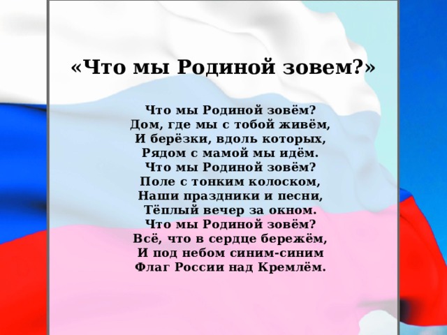 «Что мы Родиной зовем?» Что мы Родиной зовём?  Дом, где мы с тобой живём,  И берёзки, вдоль которых,  Рядом с мамой мы идём.  Что мы Родиной зовём?  Поле с тонким колоском,  Наши праздники и песни,  Тёплый вечер за окном.  Что мы Родиной зовём?  Всё, что в сердце бережём,  И под небом синим-синим  Флаг России над Кремлём.