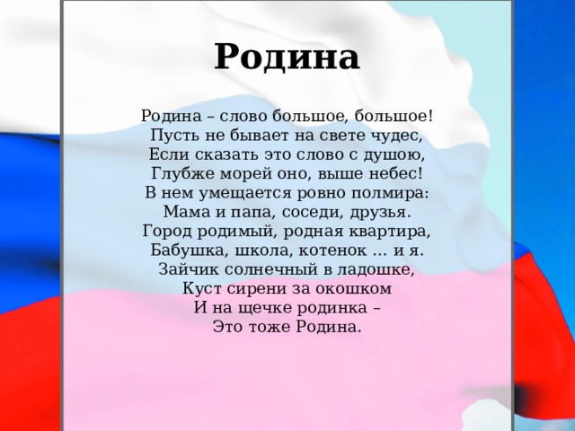 Родина Родина – слово большое, большое!  Пусть не бывает на свете чудес,  Если сказать это слово с душою,  Глубже морей оно, выше небес! В нем умещается ровно полмира:  Мама и папа, соседи, друзья.  Город родимый, родная квартира,  Бабушка, школа, котенок … и я. Зайчик солнечный в ладошке,  Куст сирени за окошком  И на щечке родинка –  Это тоже Родина.