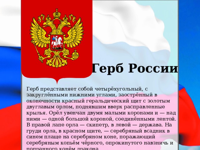 Герб России Герб представляет собой четырёхугольный, с закруглёнными нижними углами, заострённый в оконечности красный геральдический щит с золотым двуглавым орлом, поднявшим вверх расправленные крылья. Орёл увенчан двумя малыми коронами и — над ними — одной большой короной, соединёнными лентой. В правой лапе орла — скипетр, в левой — держава. На груди орла, в красном щите, — серебряный всадник в синем плаще на серебряном коне, поражающий серебряным копьём чёрного, опрокинутого навзничь и попранного конём дракона