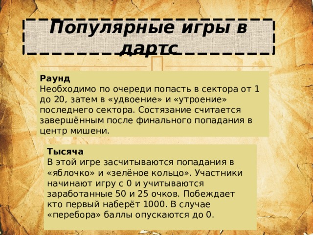 Популярные игры в дартс Раунд Необходимо по очереди попасть в сектора от 1 до 20, затем в «удвоение» и «утроение» последнего сектора. Состязание считается завершённым после финального попадания в центр мишени. Тысяча В этой игре засчитываются попадания в «яблочко» и «зелёное кольцо». Участники начинают игру с 0 и учитываются заработанные 50 и 25 очков. Побеждает кто первый наберёт 1000. В случае «перебора» баллы опускаются до 0.