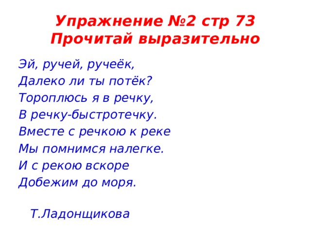 Упражнение №2 стр 73  Прочитай выразительно Эй, ручей, ручеёк, Далеко ли ты потёк? Тороплюсь я в речку, В речку-быстротечку. Вместе с речкою к реке Мы помнимся налегке. И с рекою вскоре Добежим до моря.  Т.Ладонщикова