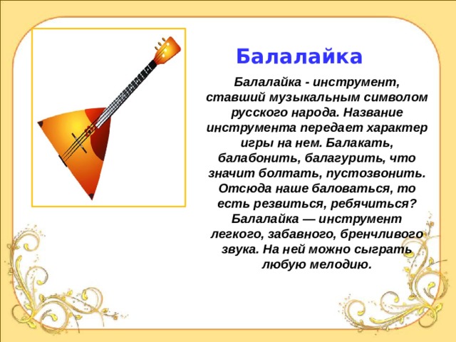 Балалайка Балалайка - инструмент, ставший музыкальным символом русского народа. Название инструмента передает характер игры на нем. Балакать, балабонить, балагурить, что значит болтать, пустозвонить. Отсюда наше баловаться, то есть резвиться, ребячиться? Балалайка — инструмент легкого, забавного, бренчливого звука. На ней можно сыграть любую мелодию.