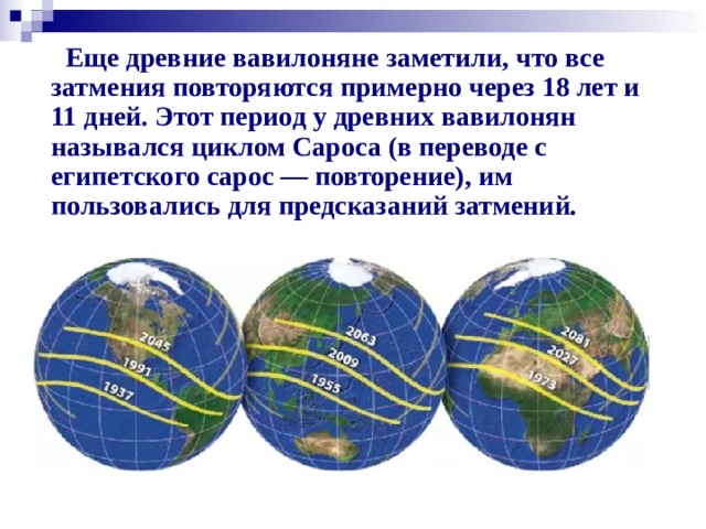 Еще древние вавилоняне заметили, что все затмения повторяются примерно через 18 лет и 11 дней. Этот период у древних вавилонян назывался циклом Сароса (в переводе с египетского сарос — повторение), им пользовались для предсказаний затмений.