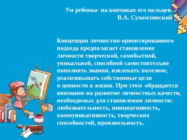 Ум ребенка- на кончиках его пальцев.  В.А. Сухомлинский  Концепция личностно-ориентированного подхода предполагает становление личности творческой, самобытной, уникальной, способной самостоятельно пополнять знания, извлекать полезное, реализовывать собственные цели и ценности в жизни. При этом  обращается внимание на развитие личностных качеств, необходимых для становления личности: любознательность, инициативность, коммуникативность, творческих способностей, произвольность.