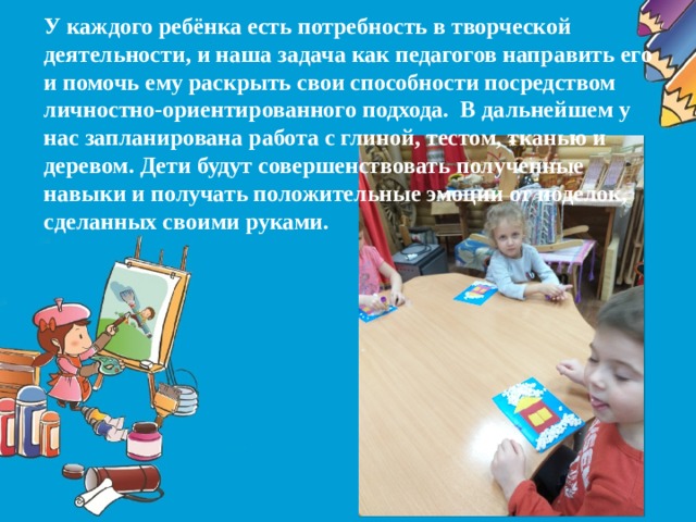 У каждого ребёнка есть потребность в творческой деятельности, и наша задача как педагогов направить его и помочь ему раскрыть свои способности посредством личностно-ориентированного подхода. В дальнейшем у нас запланирована работа с глиной, тестом, тканью и деревом. Дети будут совершенствовать полученные навыки и получать положительные эмоции от поделок, сделанных своими руками.