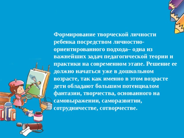 Формирование творческой личности ребенка посредством личностно-ориентированного подхода– одна из важнейших задач педагогической теории и практики на современном этапе. Решение ее должно начаться уже в дошкольном возрасте, так как именно в этом возрасте дети обладают большим потенциалом фантазии, творчества, основанного на самовыражении, саморазвитии, сотрудничестве, сотворчестве.  