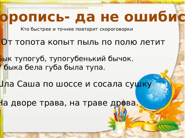 «Торопись- да не ошибись» Кто быстрее и точнее повторит скороговорки От топота копыт пыль по полю летит Бык тупогуб, тупогубенький бычок. У быка бела губа была тупа. Шла Саша по шоссе и сосала сушку На дворе трава, на траве дрова.