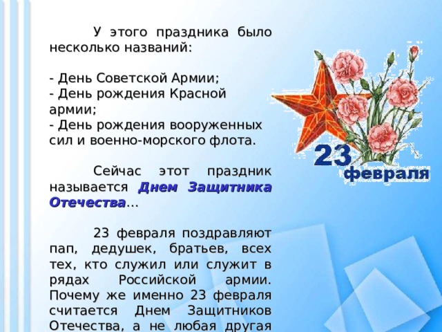 У этого праздника было несколько названий:  - День Советской Армии;  - День рождения Красной армии;  - День рождения вооруженных сил и военно-морского флота.    Сейчас этот праздник называется Днем Защитника Отечества …  23 февраля поздравляют пап, дедушек, братьев, всех тех, кто служил или служит в рядах Российской армии. Почему же именно 23 февраля считается Днем Защитников Отечества, а не любая другая дата?