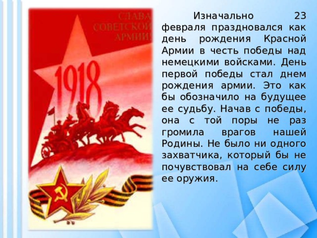 Изначально 23 февраля праздновался как день рождения Красной Армии в честь победы над немецкими войсками. День первой победы стал днем рождения армии. Это как бы обозначило на будущее ее судьбу. Начав с победы, она с той поры не раз громила врагов нашей Родины. Не было ни одного захватчика, который бы не почувствовал на себе силу ее оружия.