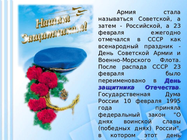 Армия стала называться Советской, а затем - Российской, а 23 февраля ежегодно отмечался в СССР как всенародный праздник - День Советской Армии и Военно-Морского Флота. После распада СССР 23 февраля было переименовано в День защитника Отечества . Государственная Дума России 10 февраля 1995 года приняла федеральный закон 