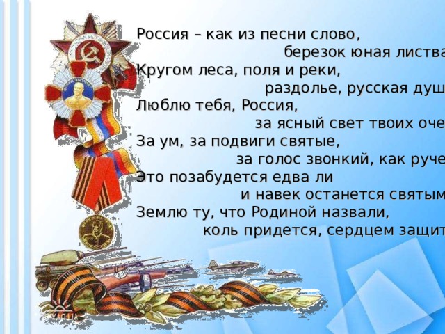 Россия – как из песни слово ,  б ерезок юная листва.  Кругом леса, поля и реки,  р аздолье, русская душа.  Люблю тебя, Россия,  за ясный свет твоих очей,  За ум, за подвиги святые,  за голос звонкий, как ручей.  Это позабудется едва ли  и навек останется святым –  Землю ту, что Родиной назвали,  коль придется, сердцем за щ итим!