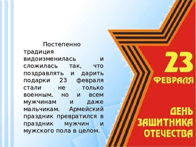 Постепенно традиция видоизменилась и сложилась так, что поздравлять и дарить подарки 23 февраля стали не только военным, но и всем мужчинам и даже мальчикам. Армейский праздник превратился в праздник мужчин и мужского пола в целом.