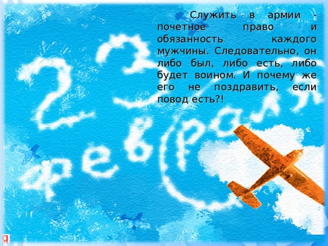 Служить в армии - почетное право и обязанность каждого мужчины. Следовательно, он либо был, либо есть, либо будет воином. И почему же его не поздравить, если повод есть?!