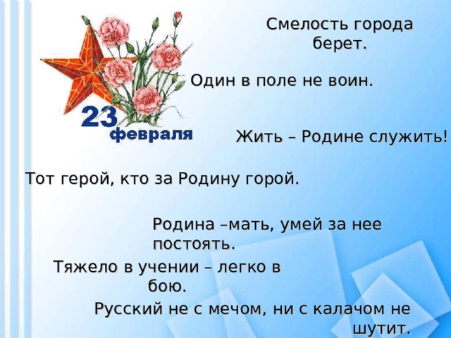 Смелость города берет. Один в поле не воин. Жить – Родине служить! Тот герой, кто за Родину горой. Родина –мать, умей за нее постоять. Тяжело в учении – легко в бою. Русский не с мечом, ни с калачом не шутит.