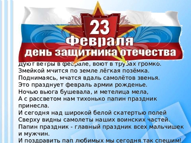 Дуют ветры в феврале, воют в трубах громко.  Змейкой мчится по земле лёгкая позёмка.  Поднимаясь, мчатся вдаль самолётов звенья.  Это празднует февраль армии рожденье.  Ночью вьюга бушевала, и метелица мела,  А с рассветом нам тихонько папин праздник принесла.  И сегодня над широкой белой скатертью полей  Сверху видны самолеты наших воинских частей.  Папин праздник - главный праздник всех мальчишек и мужчин.  И поздравить пап любимых мы сегодня так спешим!