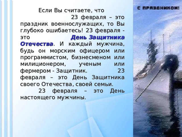 Если Вы считаете, что 23 февраля – это праздник военнослужащих, то Вы глубоко ошибаетесь! 23 февраля - это День Защитника Отечества . И каждый мужчина, будь он морским офицером или программистом, бизнесменом или милиционером, ученым или фермером - Защитник. 23 февраля – это День Защитника своего Отечества, своей семьи.  23 февраля – это День настоящего мужчины.