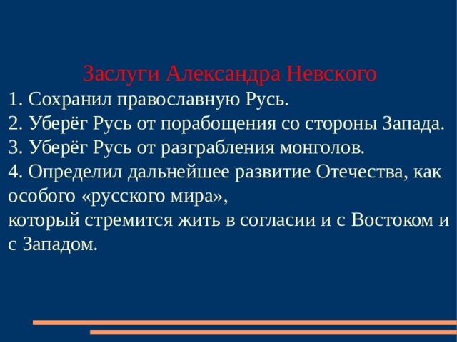 Заслуги Александр а Невск ого   1. Сохранил православную Русь.  2. Уберёг Русь от порабощения со стороны Запада.  3. Уберёг Русь от разграбления монголов.  4. Определил дальнейшее развитие Отечества, как особого «русского мира»,  который стремится жить в согласии и с  Востоком и с Западом.