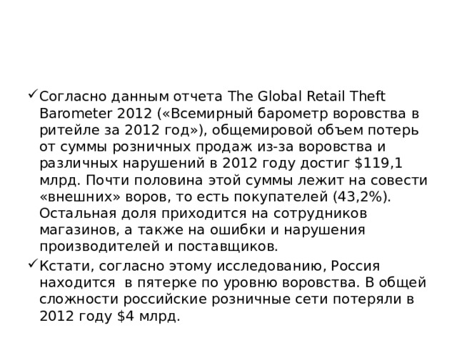 Согласно данным отчета The Global Retail Theft Barometer 2012 («Всемирный барометр воровства в ритейле за 2012 год»), общемировой объем потерь от суммы розничных продаж из-за воровства и различных нарушений в 2012 году достиг $119,1 млрд. Почти половина этой суммы лежит на совести «внешних» воров, то есть покупателей (43,2%). Остальная доля приходится на сотрудников магазинов, а также на ошибки и нарушения производителей и поставщиков. Кстати, согласно этому исследованию, Россия находится  в пятерке по уровню воровства. В общей сложности российские розничные сети потеряли в 2012 году $4 млрд.