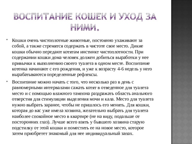 Кошки очень чистоплотные животные, постоянно ухаживают за собой, а также стремятся содержать в чистоте свое место. Дикие кошки обычно передают котятам инстинкт чистоплотности. При содержании кошки дома человек должен добиться выработки у нее привычки к выполнению своего туалета в одном месте. Воспитание котенка начинают с его рождения, и уже к возрасту 4-6 недель у него вырабатываются определенные рефлексы. Воспитание можно начать с того, что несколько раз в день с равномерными интервалами сажать котят в отведенное для туалета место и с помощью влажного тампона раздражать область анального отверстия для стимуляции выделения мочи и кала. Место для туалета нужно выбрать заранее, чтобы не пришлось его менять. Для кошки, которая до вас уже имела хозяина, желательно выбрать для туалета наиболее спокойное место в квартире (не на виду, подальше от посторонних глаз). Лучше всего взять у бывшего хозяина старую подстилку от этой кошки и поместить ее на новое место, которое затем приобретет знакомый для нее индивидуальный запах.