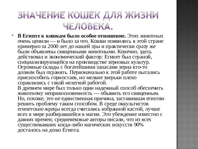 В Египте к кошкам было особое отношение. Этих животных очень ценили — и было за что. Кошки появились в этой стране примерно за 2000 лет до нашей эры и практически сразу же были объявлены священными животными. Конечно, здесь действовал и экономический фактор: Египет был страной, специализирующейся на производстве зерновых культур. Огромные склады с богатейшими запасами зерна кто-то должен был охранять. Первоначально к этой работе пытались приспособить горностаев, но мелкие зверьки плохо справлялись с такой нелегкой работой.  В древнем мире был только один надежный способ обеспечить животному неприкосновенность — объявить его священным. Но, похоже, это не единственная причина, заставившая египтян решить проблему таким способом. В среде оккультистов египетские жрецы всегда считались избранной кастой, лучше всех в мире разбиравшейся в магии. Это убеждение известно с давних времен; средневековые авторы писали, что из всех существовавших когда-либо магических искусств 90% досталось на долю Египта.