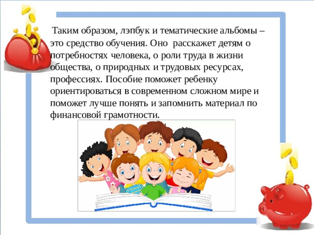 Таким образом, лэпбук и тематические альбомы – это средство обучения. Оно расскажет детям о потребностях человека, о роли труда в жизни общества, о природных и трудовых ресурсах, профессиях. Пособие поможет ребенку ориентироваться в современном сложном мире и поможет лучше понять и запомнить материал по финансовой грамотности.