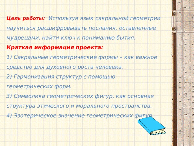 Цель работы: Используя язык сакральной геометрии научиться расшифровывать послания, оставленные мудрецами, найти ключ к пониманию бытия. Краткая информация проекта: 1) Сакральные геометрические формы – как важное средство для духовного роста человека. 2) Гармонизация структур с помощью геометрических форм. 3) Символика геометрических фигур, как основная структура этического и морального пространства. 4) Эзотерическое значение геометрических фигур.