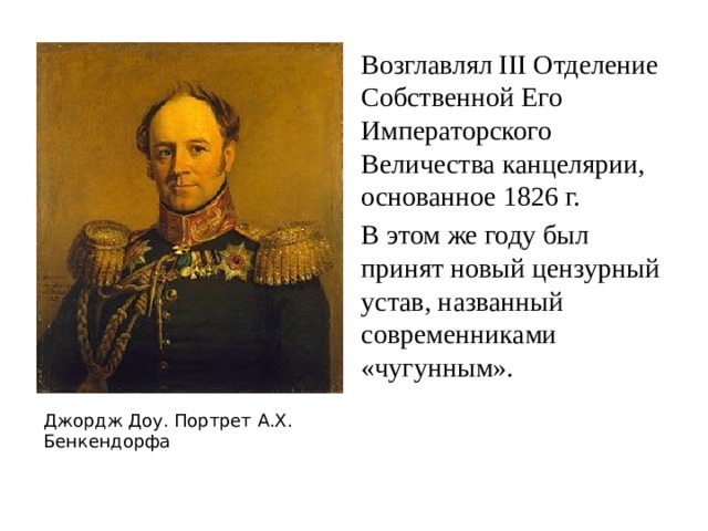 Возглавлял III Отделение Собственной Его Императорского Величества канцелярии, основанное 1826 г. В этом же году был принят новый цензурный устав, названный современниками «чугунным». Джордж Доу. Портрет А.Х. Бенкендорфа