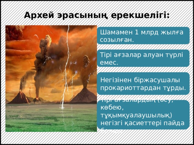 Архей эрасының ерекшелігі: Шамамен 1 млрд жылға созылған. Тірі ағзалар алуан түрлі емес. Негізінен біржасушалы прокариоттардан тұрды. Архей – органикалық заттар синтезі және алғашқы прокариоттардың пайда болған эрасы. Тірі ағзалардың (өсу, көбею, тұқымқуалаушылық) негізгі қасиеттері пайда болды.