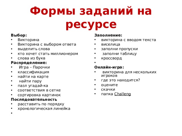 Формы заданий на ресурсе Выбор: Заполнение: Викторина Викторина с выбором ответа выделить слова кто хочет стать миллионером слова из букв викторина с вводом текста виселица заполни пропуски  заполни таблицу кроссворд   Распределение: Онлайн-игра:  Игра – Парочки классификация найти на карте  найти пару пазл угадай-ка соответствия в сетке сортировка картинок  викторина для нескольких игроков где это находится? оцените скачки папка Challeng  Последовательность