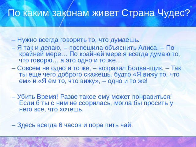 По каким законам живет Страна Чудес? – Нужно всегда говорить то, что думаешь. – Я так и делаю, – поспешила объяснить Алиса. – По крайней мере… По крайней мере я всегда думаю то, что говорю… а это одно и то же… – Совсем не одно и то же, – возразил Болванщик. – Так ты еще чего доброго скажешь, будто «Я вижу то, что ем» и «Я ем то, что вижу», – одно и то же! – Убить Время! Разве такое ему может понравиться! Если б ты с ним не ссорилась, могла бы просить у него все, что хочешь. – Здесь всегда 6 часов и пора пить чай.