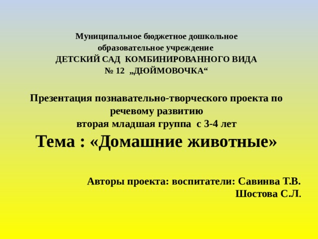 Муниципальное бюджетное дошкольное образовательное учреждение ДЕТСКИЙ САД КОМБИНИРОВАННОГО ВИДА № 12 „ДЮЙМОВОЧКА“  Презентация познавательно-творческого проекта по речевому развитию вторая младшая группа с 3-4 лет Тема : «Домашние животные»   Авторы проекта: воспитатели: Савинва Т.В.  Шостова С.Л .