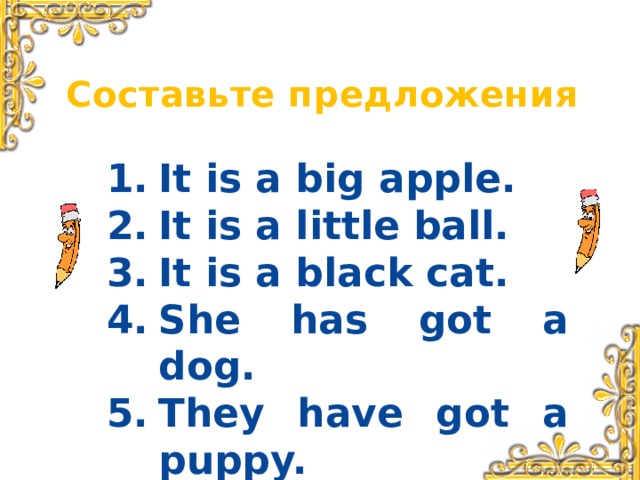 Составьте предложения It is a big apple. It is a little ball. It is a black cat. She has got a dog. They have got a puppy.