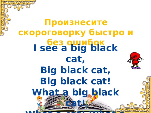 Произнесите скороговорку быстро и без ошибок I see a big black cat, Big black cat, Big black cat! What a big black cat! What a cat! What a cat!