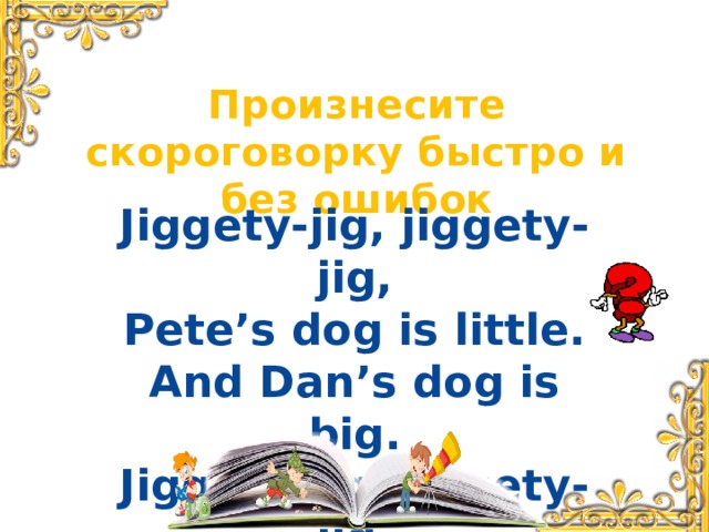 Произнесите скороговорку быстро и без ошибок Jiggety-jig, jiggety-jig, Pete’s dog is little. And Dan’s dog is big. Jiggety-jig, jiggety-jig.