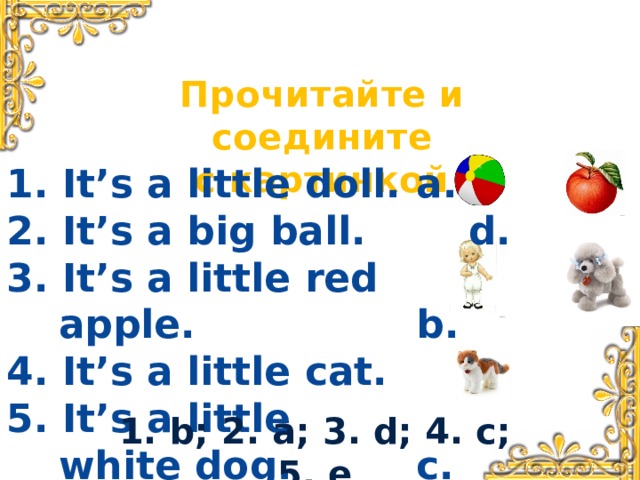 Прочитайте и соедините с картинкой 1. It’s a little doll. a. d. 2. It’s a big ball.  3. It’s a little red apple. b. e. 4. It’s a little cat.  c. 5. It’s a little white dog.     1. b; 2. a; 3. d; 4. c; 5. e