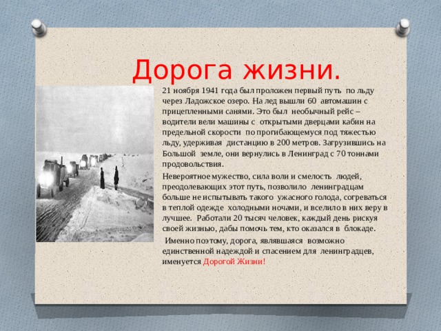 Дорога жизни. 21 ноября 1941 года был проложен первый путь по льду через Ладожское озеро. На лед вышли 60 автомашин с прицепленными санями. Это был необычный рейс – водители вели машины с открытыми дверцами кабин на предельной скорости по прогибающемуся под тяжестью льду, удерживая дистанцию в 200 метров. Загрузившись на Большой земле, они вернулись в Ленинград с 70 тоннами продовольствия. Невероятное мужество, сила воли и смелость людей, преодолевающих этот путь, позволило ленинградцам больше не испытывать такого ужасного голода, согреваться в теплой одежде холодными ночами, и вселило в них веру в лучшее. Работали 20 тысяч человек, каждый день рискуя своей жизнью, дабы помочь тем, кто оказался в блокаде.  Именно поэтому, дорога, являвшаяся возможно единственной надеждой и спасением для ленинградцев, именуется Дорогой Жизни!