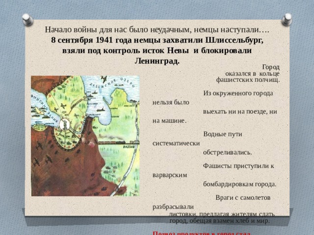 Начало  войны  для  нас  было  неудачным, немцы  наступали….  8  сентября  1941  года  немцы  захватили  Шлиссельбург, взяли  под  контроль  исток  Невы  и  блокировали  Ленинград. Город  оказался  в  кольце  фашистских  полчищ. Из  окруженного города  нельзя  было выехать  ни  на  поезде,  ни  на  машине. Водные  пути  систематически обстреливались. Фашисты  приступили  к  варварским бомбардировкам  города.  Враги  с  самолетов  разбрасывали  листовки,  предлагая  жителям  сдать  город,  обещая  взамен  хлеб  и  мир. Подвоз  продуктов  в  город  стал невозможен.