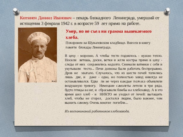 Кютинен  Даниил  Иванович  –  пекарь  блокадного  Ленинграда, умерший от истощения 3 февраля 1942 г. в возрасте 59  лет  прямо  на  работе. Умер,  но  не  съел ни  грамма  выпекаемого  хлеба. Похоронен  на  Шуваловском  кладбище.  Внесен в  книгу  памяти  блокады  Ленинграда. В цеху - морозно. А чтобы тесто поднялось - нужно тепло. Носили  ветошь, доски, ветки и жгли костры прямо в цеху - следы от них  сохранились  надолго.  Снимали  ватники  с  себя  и  укутывали тесто...  Печи  должны  были  работать  беспрерывно.  Дров  не  хватало. Случалось, что  из шести печей топились  лишь  две, и  даже - одна, но полностью завод никогда не останавливался. Едва  ли  не  через  каждые  полчаса  объявляли  воздушную  тревогу.  Немецкие  самолеты  летели  в  три  ряда,  будто  птицы  на  юг,  и  сбрасывали бомбы  на хлебозавод.  А  в  это  время  шел  хлеб  -  и  НИКТО  не  уходил от  печей:  вытащить  хлеб,  чтобы  не  сгорел,  достался людям, было важнее, чем выжить самому. Очень многие  погибли... Из воспоминаний работников хлебозавода.