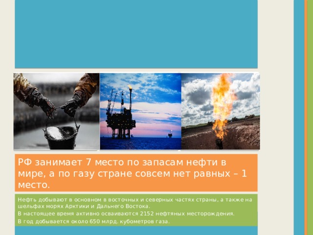 Вставка рисунка Вставка рисунка Вставка рисунка РФ занимает 7 место по запасам нефти в мире, а по газу стране совсем нет равных – 1 место. Нефть добывают в основном в восточных и северных частях страны, а также на шельфах морях Арктики и Дальнего Востока. В настоящее время активно осваиваются 2152 нефтяных месторождения. В год добывается около 650 млрд. кубометров газа.