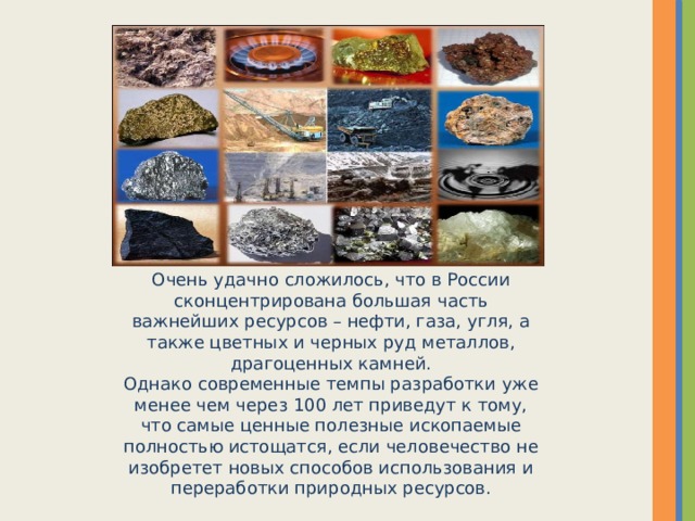 Очень удачно сложилось, что в России сконцентрирована большая часть важнейших ресурсов – нефти, газа, угля, а также цветных и черных руд металлов, драгоценных камней. Однако современные темпы разработки уже менее чем через 100 лет приведут к тому, что самые ценные полезные ископаемые полностью истощатся, если человечество не изобретет новых способов использования и переработки природных ресурсов.